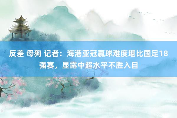 反差 母狗 记者：海港亚冠赢球难度堪比国足18强赛，显露中超水平不胜入目