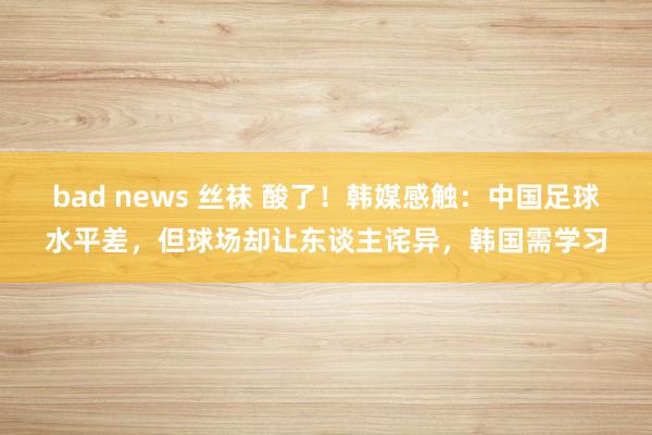 bad news 丝袜 酸了！韩媒感触：中国足球水平差，但球场却让东谈主诧异，韩国需学习