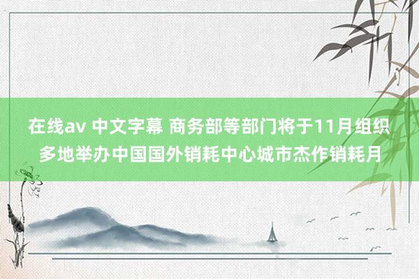 在线av 中文字幕 商务部等部门将于11月组织多地举办中国国外销耗中心城市杰作销耗月