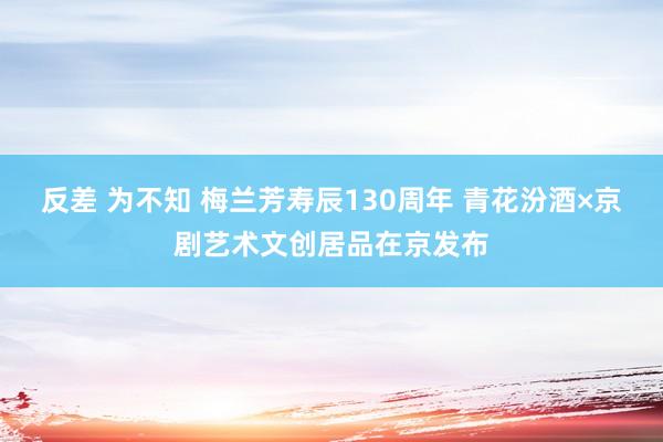 反差 为不知 梅兰芳寿辰130周年 青花汾酒×京剧艺术文创居品在京发布