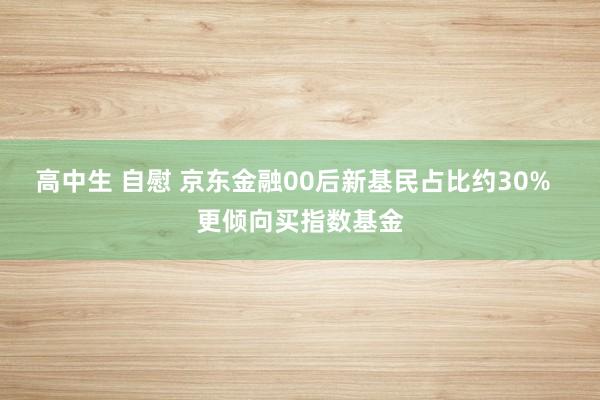 高中生 自慰 京东金融00后新基民占比约30%  更倾向买指数基金