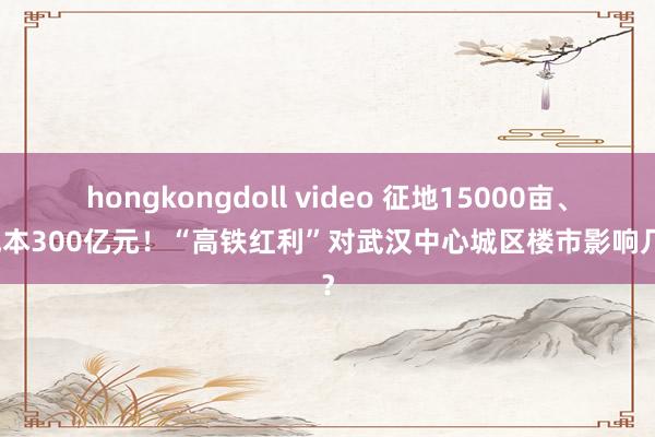 hongkongdoll video 征地15000亩、总成本300亿元！“高铁红利”对武汉中心城区楼市影响几何？