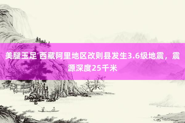 美腿玉足 西藏阿里地区改则县发生3.6级地震，震源深度25千米