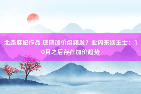 北条麻妃作品 玻璃加价函频发？业内东谈主士：10月之后存在加价趋势