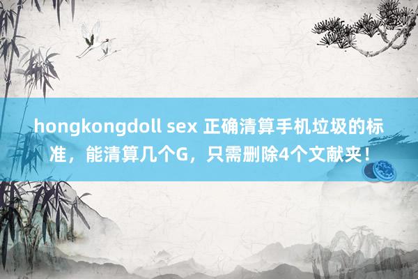 hongkongdoll sex 正确清算手机垃圾的标准，能清算几个G，只需删除4个文献夹！