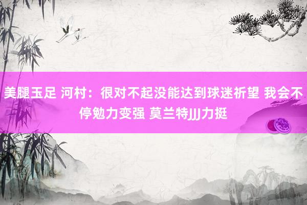 美腿玉足 河村：很对不起没能达到球迷祈望 我会不停勉力变强 莫兰特JJJ力挺