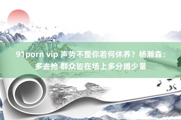 91porn vip 声势不整你若何休养？杨瀚森：多去抢 群众皆在场上多分摊少量