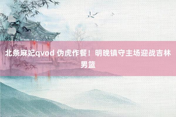 北条麻妃qvod 伪虎作餐！明晚镇守主场迎战吉林男篮