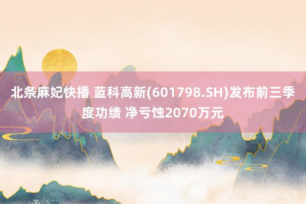 北条麻妃快播 蓝科高新(601798.SH)发布前三季度功绩 净亏蚀2070万元