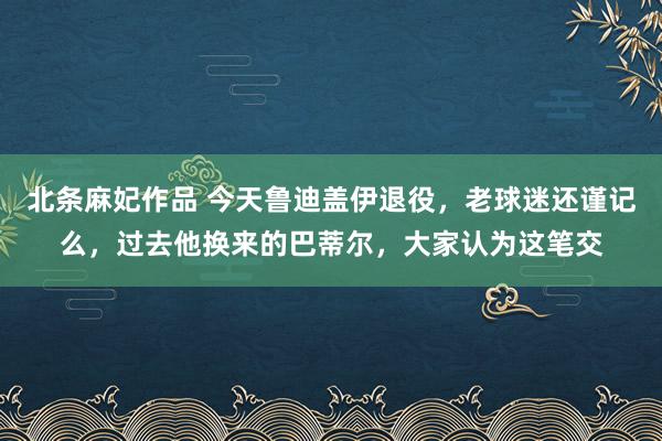 北条麻妃作品 今天鲁迪盖伊退役，老球迷还谨记么，过去他换来的巴蒂尔，大家认为这笔交