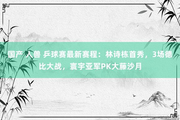 国产 人兽 乒球赛最新赛程：林诗栋首秀，3场德比大战，寰宇亚军PK大藤沙月