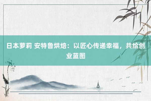 日本萝莉 安特鲁烘焙：以匠心传递幸福，共绘创业蓝图