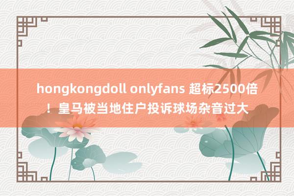 hongkongdoll onlyfans 超标2500倍！皇马被当地住户投诉球场杂音过大