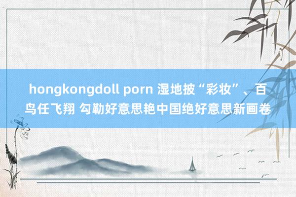 hongkongdoll porn 湿地披“彩妆”、百鸟任飞翔 勾勒好意思艳中国绝好意思新画卷