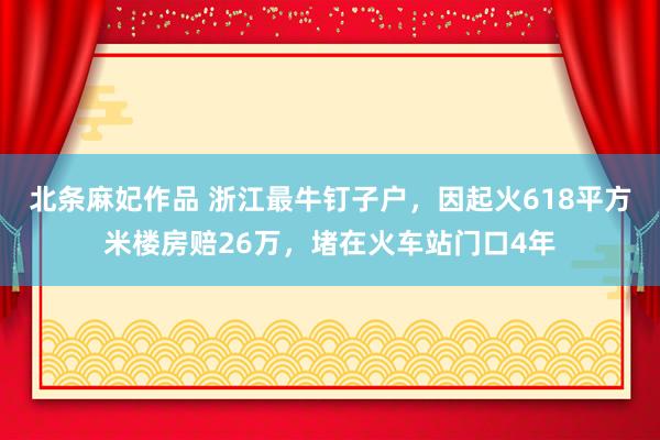 北条麻妃作品 浙江最牛钉子户，因起火618平方米楼房赔26万，堵在火车站门口4年