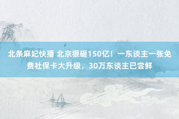 北条麻妃快播 北京狠砸150亿！一东谈主一张免费社保卡大升级，30万东谈主已尝鲜