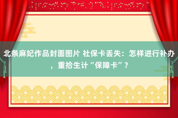 北条麻妃作品封面图片 社保卡丢失：怎样进行补办，重拾生计“保障卡”？