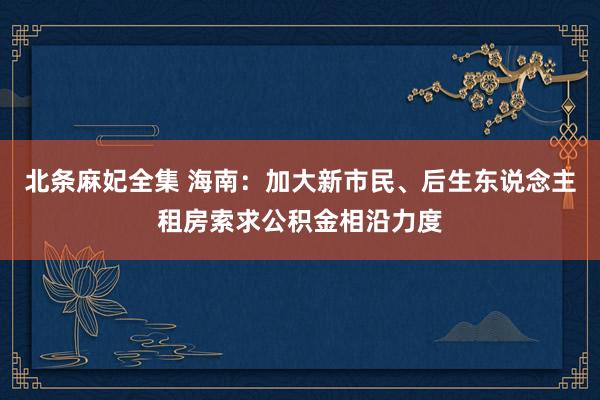 北条麻妃全集 海南：加大新市民、后生东说念主租房索求公积金相沿力度