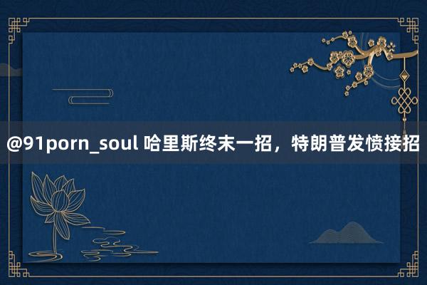 @91porn_soul 哈里斯终末一招，特朗普发愤接招