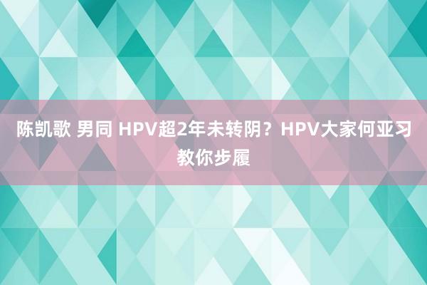 陈凯歌 男同 HPV超2年未转阴？HPV大家何亚习教你步履