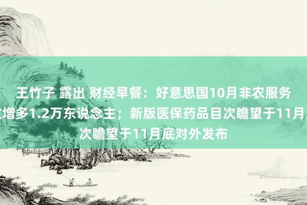 王竹子 露出 财经早餐：好意思国10月非农服务东说念主数增多1.2万东说念主；新版医保药品目次瞻望于11月底对外发布