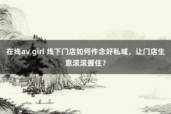 在线av girl 线下门店如何作念好私域，让门店生意滚滚握住？