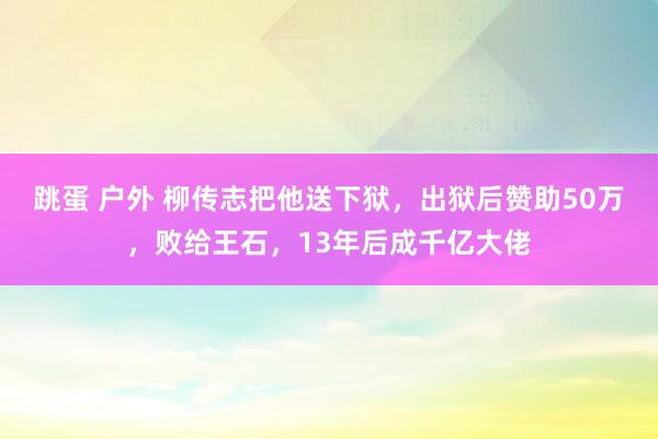 跳蛋 户外 柳传志把他送下狱，出狱后赞助50万，败给王石，13年后成千亿大佬