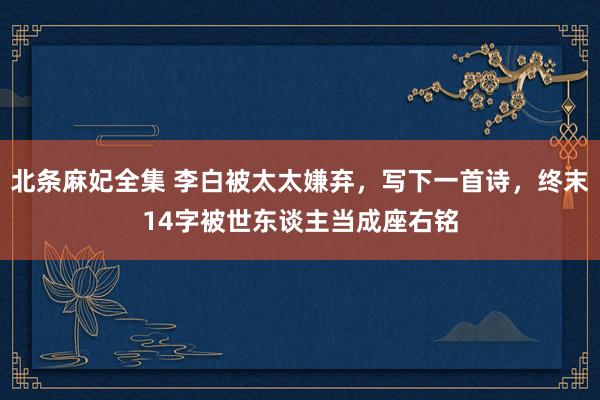 北条麻妃全集 李白被太太嫌弃，写下一首诗，终末14字被世东谈主当成座右铭