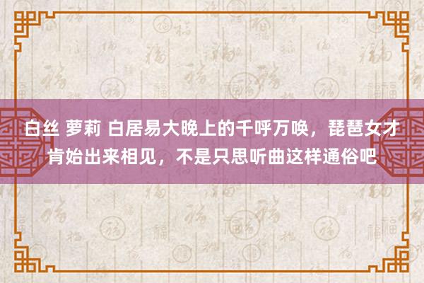 白丝 萝莉 白居易大晚上的千呼万唤，琵琶女才肯始出来相见，不是只思听曲这样通俗吧