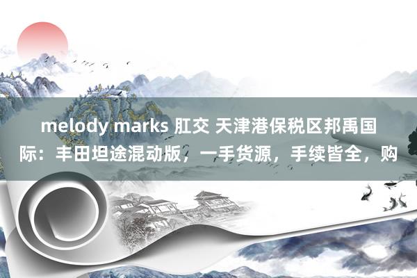 melody marks 肛交 天津港保税区邦禹国际：丰田坦途混动版，一手货源，手续皆全，购