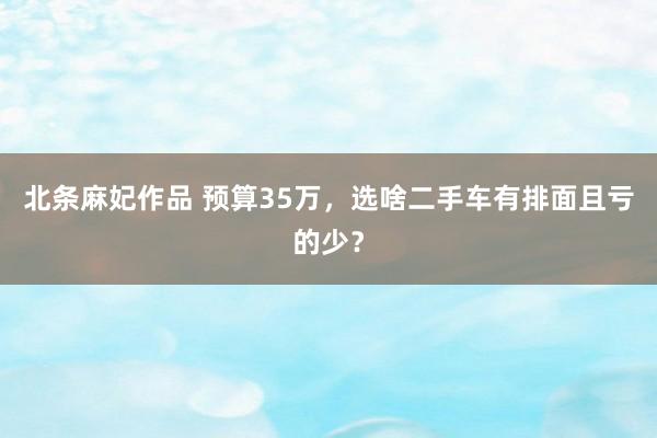 北条麻妃作品 预算35万，选啥二手车有排面且亏的少？