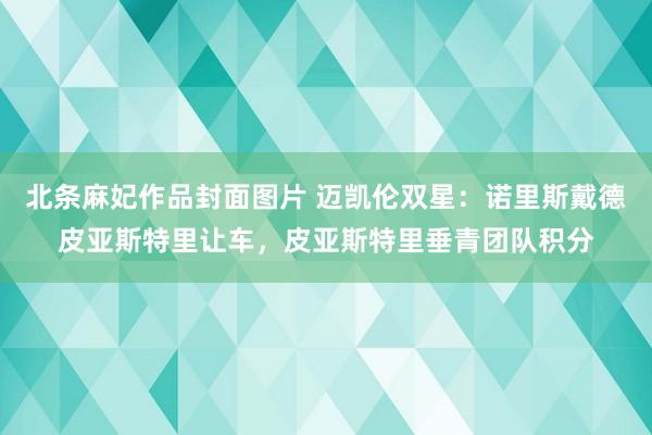 北条麻妃作品封面图片 迈凯伦双星：诺里斯戴德皮亚斯特里让车，皮亚斯特里垂青团队积分