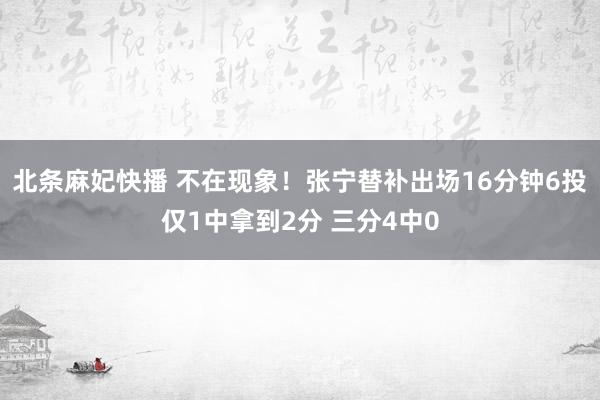 北条麻妃快播 不在现象！张宁替补出场16分钟6投仅1中拿到2分 三分4中0