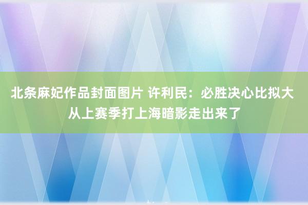 北条麻妃作品封面图片 许利民：必胜决心比拟大 从上赛季打上海暗影走出来了