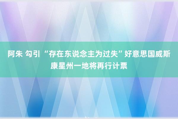 阿朱 勾引 “存在东说念主为过失”好意思国威斯康星州一地将再行计票