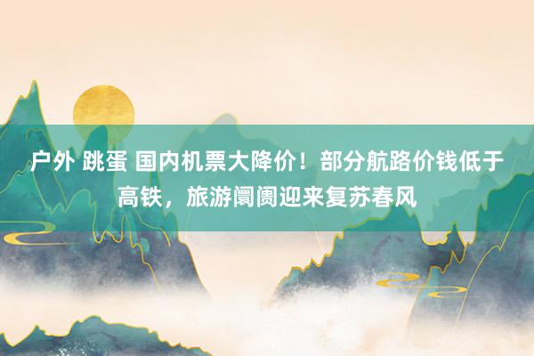 户外 跳蛋 国内机票大降价！部分航路价钱低于高铁，旅游阛阓迎来复苏春风