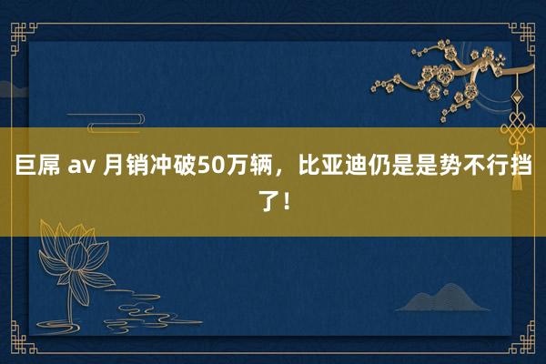 巨屌 av 月销冲破50万辆，比亚迪仍是是势不行挡了！