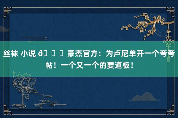 丝袜 小说 😍豪杰官方：为卢尼单开一个夸夸帖！一个又一个的要道板！