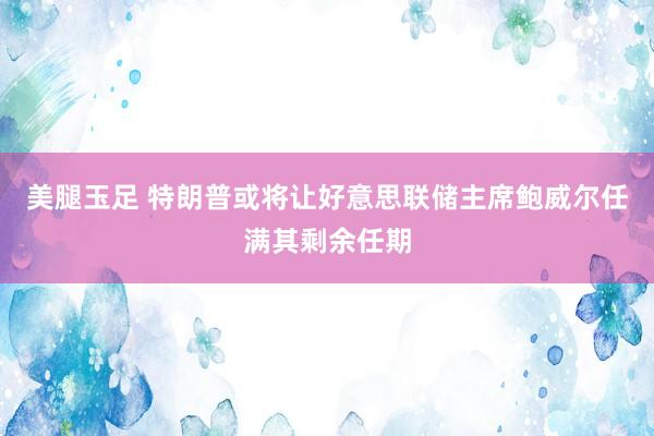 美腿玉足 特朗普或将让好意思联储主席鲍威尔任满其剩余任期