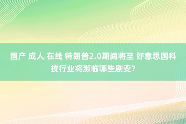 国产 成人 在线 特朗普2.0期间将至 好意思国科技行业将濒临哪些剧变？