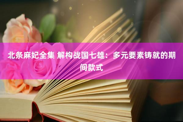 北条麻妃全集 解构战国七雄：多元要素铸就的期间款式