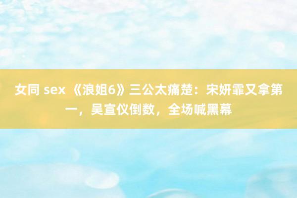 女同 sex 《浪姐6》三公太痛楚：宋妍霏又拿第一，吴宣仪倒数，全场喊黑幕